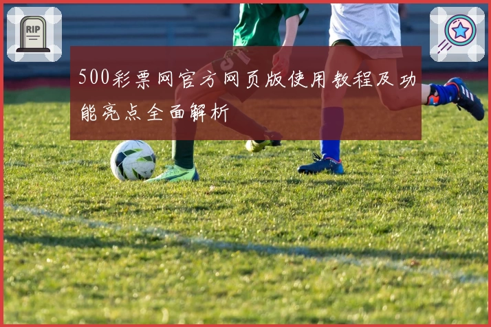 500彩票网官方网页版使用教程及功能亮点全面解析