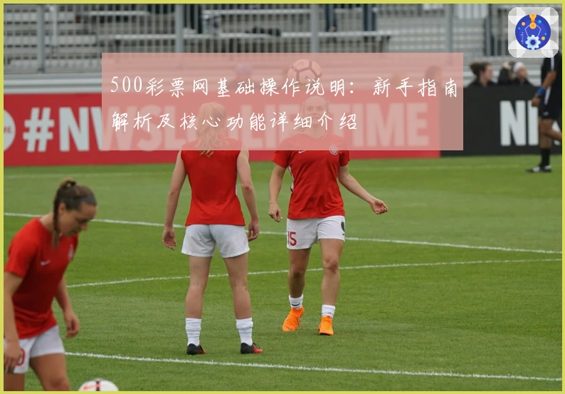 500彩票网基础操作说明：新手指南解析及核心功能详细介绍