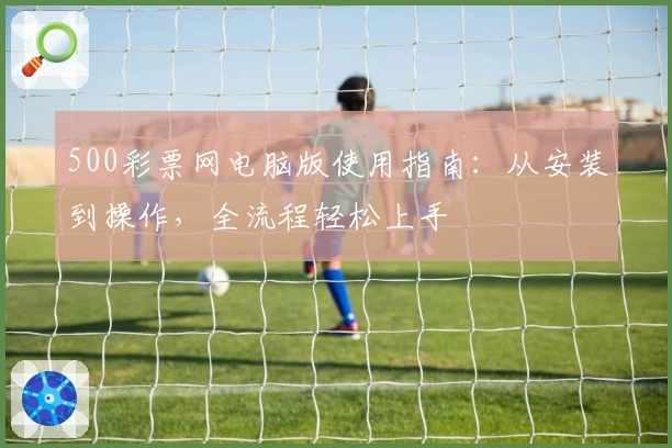 500彩票网电脑版使用指南：从安装到操作，全流程轻松上手