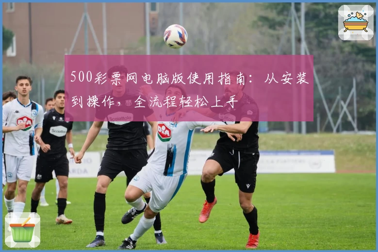 500彩票网电脑版使用指南：从安装到操作，全流程轻松上手