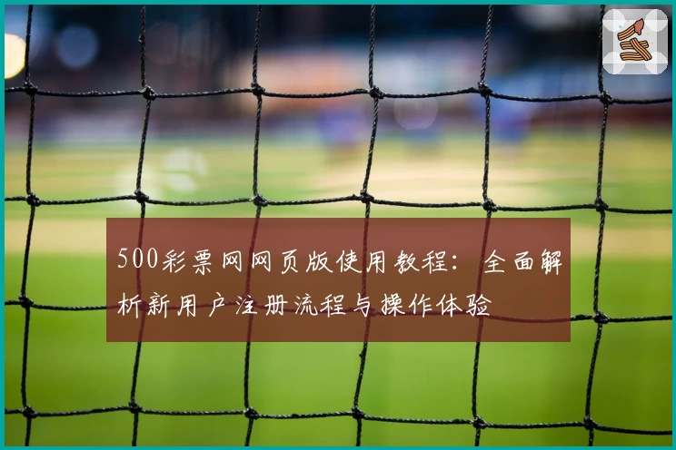 500彩票网网页版使用教程：全面解析新用户注册流程与操作体验