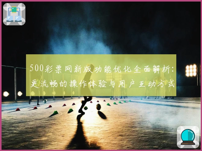 500彩票网新版功能优化全面解析：更流畅的操作体验与用户互动方式