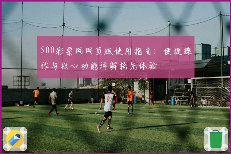 500彩票网网页版使用指南:便捷操作与核心功能详解抢先体验